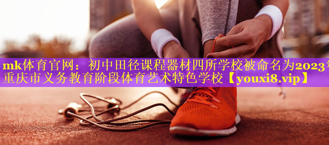mk体育官网：初中田径课程器材四所学校被命名为2023年重庆市义务教育阶段体育艺术特色学校