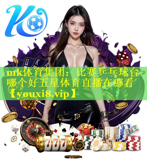 mk体育集团：比赛乒乓球台哪个好五星体育直播在哪看