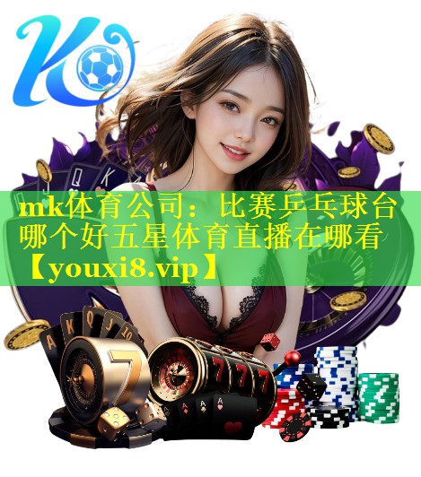 mk体育公司：比赛乒乓球台哪个好五星体育直播在哪看