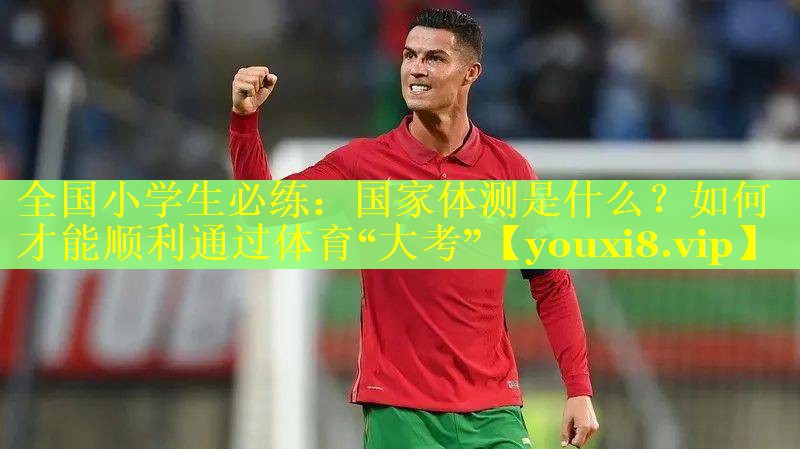 全国小学生必练：国家体测是什么？如何才能顺利通过体育“大考”